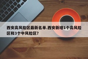 西安高风险区最新名单.西安新增1个高风险区和3个中风险区？