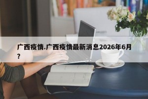 广西疫情.广西疫情最新消息2026年6月？