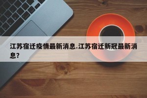 江苏宿迁疫情最新消息.江苏宿迁新冠最新消息？