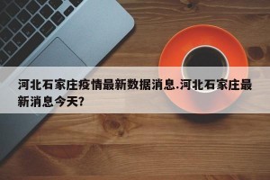 河北石家庄疫情最新数据消息.河北石家庄最新消息今天？