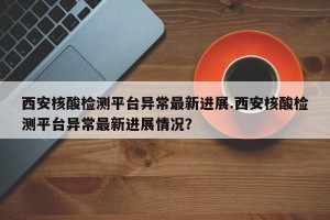 西安核酸检测平台异常最新进展.西安核酸检测平台异常最新进展情况？