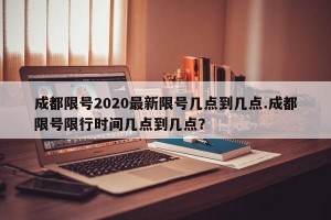 成都限号2020最新限号几点到几点.成都限号限行时间几点到几点？