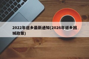 2022年返乡最新通知(2026年返乡回城政策)