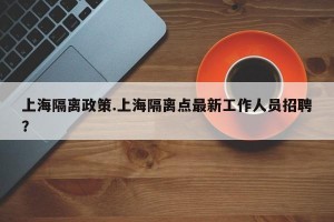 上海隔离政策.上海隔离点最新工作人员招聘？