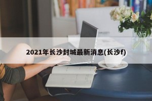 2021年长沙封城最新消息(长沙f)
