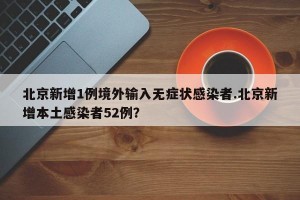 北京新增1例境外输入无症状感染者.北京新增本土感染者52例？