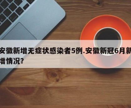 安徽新增无症状感染者5例.安徽新冠6月新增情况？