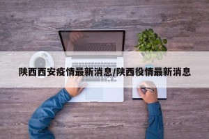 陕西西安疫情最新消息/陕西役情最新消息