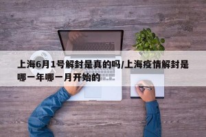 上海6月1号解封是真的吗/上海疫情解封是哪一年哪一月开始的