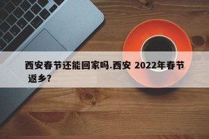 西安春节还能回家吗.西安 2022年春节 返乡？