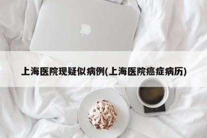 上海医院现疑似病例(上海医院癌症病历)