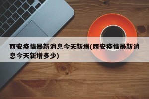 西安疫情最新消息今天新增(西安疫情最新消息今天新增多少)