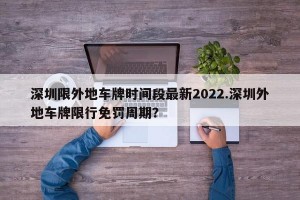 深圳限外地车牌时间段最新2022.深圳外地车牌限行免罚周期？
