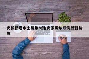 安徽新增本土确诊6例/安徽确诊病例最新消息