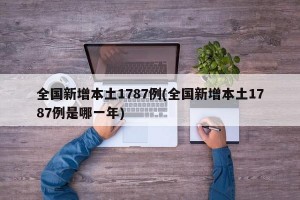 全国新增本土1787例(全国新增本土1787例是哪一年)