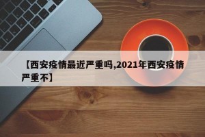 【西安疫情最近严重吗,2021年西安疫情严重不】