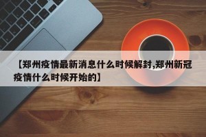【郑州疫情最新消息什么时候解封,郑州新冠疫情什么时候开始的】