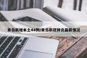 青岛新增本土44例/青岛新冠肺炎最新情况