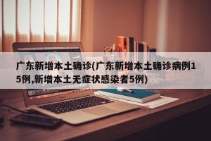 广东新增本土确诊(广东新增本土确诊病例15例,新增本土无症状感染者5例)