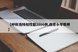 【呼和浩特阳性超2800例,南京小学教师】