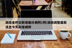 湖南省昨日新增确诊病例1例/湖南调整最新消息今天新增病例