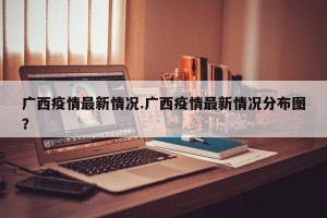 广西疫情最新情况.广西疫情最新情况分布图？