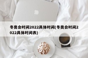 冬奥会时间2022具体时间(冬奥会时间2022具体时间表)