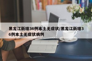 黑龙江新增36例本土无症状/黑龙江新增36例本土无症状病例