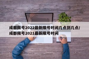 成都限号2022最新限号时间几点到几点/成都限号2021最新限号时间