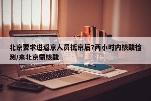 北京要求进返京人员抵京后7两小时内核酸检测/来北京需核酸