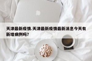 天津最新疫情.天津最新疫情最新消息今天有新增病例吗？