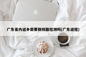广东省内返乡需要做核酸检测吗(广东返程)