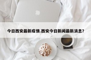 今日西安最新疫情.西安今日新闻最新消息？