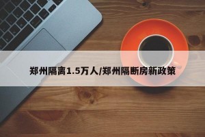郑州隔离1.5万人/郑州隔断房新政策