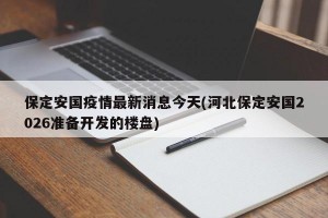 保定安国疫情最新消息今天(河北保定安国2026准备开发的楼盘)