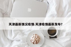 天津最新情况疫情.天津疫情最新发布？