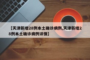【天津新增28例本土确诊病例,天津新增28例本土确诊病例详情】