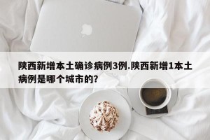 陕西新增本土确诊病例3例.陕西新增1本土病例是哪个城市的？