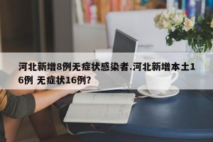 河北新增8例无症状感染者.河北新增本土16例 无症状16例？